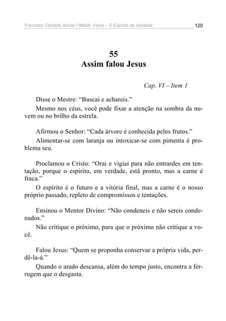 Francisco Cândido Xavier / Waldo Vieira – O Espírito da Verdade              120




                                  55
                           Assim falou Jesus

                                                          Cap. VI – Item 1

   Disse o Mestre: “Buscai e achareis.”
   Mesmo nos céus, você pode fixar a atenção na sombra da nu-
vem ou no brilho da estrela.

    Afirmou o Senhor: “Cada árvore é conhecida pelos frutos.”
    Alimentar-se com laranja ou intoxicar-se com pimenta é pro-
blema seu.

    Proclamou o Cristo: “Orai e vigiai para não entrardes em ten-
tação, porque o espírito, em verdade, está pronto, mas a carne é
fraca.”
    O espírito é o futuro e a vitória final, mas a carne é o nosso
próprio passado, repleto de compromissos e tentações.

    Ensinou o Mentor Divino: “Não condeneis e não sereis conde-
nados.”
    Não critique o próximo, para que o próximo não critique a vo-
cê.

    Falou Jesus: “Quem se proponha conservar a própria vida, per-
dê-la-á.”
    Quando o arado descansa, além do tempo justo, encontra a fer-
rugem que o desgasta.
 
