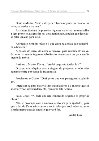 Francisco Cândido Xavier / Waldo Vieira – O Espírito da Verdade                121




     Disse o Mestre: “Não vale para o homem ganhar o mundo in-
teiro, se perder sua alma.”
     A criatura faminta de posses e riquezas materiais, sem trabalho
e sem proveito, assemelha-se, de algum modo, a pulga que desejas-
se reter um cão para si só.

    Afirmou o Senhor: “Não é o que entra pela boca que contami-
na o homem.”
    A pessoa de juízo são come o razoável para rendimento da vi-
da, mas os loucos ingerem substâncias desnecessárias para rendi-
mento da morte.

   Ensinou o Mentor Divino: “Andai enquanto tendes luz.”
   O corpo é a máquina para a viagem do progresso e todo rela-
xamento corre por conta do maquinista.

    Proclamou o Cristo: “Orai pelos que vos perseguem e caluni-
am.”
    Interessar-se pelo material dos caluniadores é o mesmo que se
adornar você, deliberadamente, com uma lata de lixo.

    Falou Jesus: “A cada um será concedido segundo as próprias
obras.”
    Não se preocupe com os outros, a não ser para ajudá-los; pois
que a lei de Deus não conhece você pelo que você observa, mas
simplesmente através daquilo que você faz.
                                                                  André Luiz
 