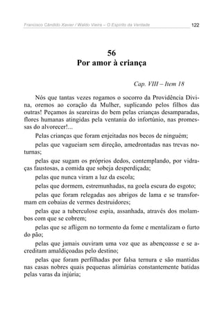 Francisco Cândido Xavier / Waldo Vieira – O Espírito da Verdade              122




                                 56
                          Por amor à criança

                                                       Cap. VIII – Item 18

     Nós que tantas vezes rogamos o socorro da Providência Divi-
na, oremos ao coração da Mulher, suplicando pelos filhos das
outras! Peçamos às seareiras do bem pelas crianças desamparadas,
flores humanas atingidas pela ventania do infortúnio, nas promes-
sas do alvorecer!...
     Pelas crianças que foram enjeitadas nos becos de ninguém;
     pelas que vagueiam sem direção, amedrontadas nas trevas no-
turnas;
     pelas que sugam os próprios dedos, contemplando, por vidra-
ças faustosas, a comida que sobeja desperdiçada;
     pelas que nunca viram a luz da escola;
     pelas que dormem, estremunhadas, na goela escura do esgoto;
     pelas que foram relegadas aos abrigos de lama e se transfor-
mam em cobaias de vermes destruidores;
     pelas que a tuberculose espia, assanhada, através dos molam-
bos com que se cobrem;
     pelas que se afligem no tormento da fome e mentalizam o furto
do pão;
     pelas que jamais ouviram uma voz que as abençoasse e se a-
creditam amaldiçoadas pelo destino;
     pelas que foram perfilhadas por falsa ternura e são mantidas
nas casas nobres quais pequenas alimárias constantemente batidas
pelas varas da injúria;
 