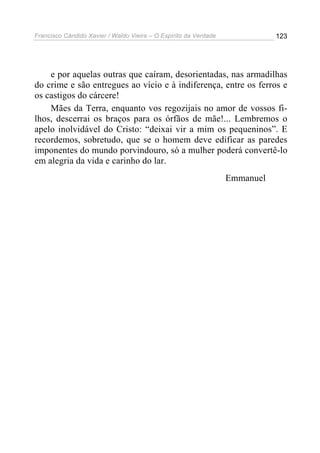 Francisco Cândido Xavier / Waldo Vieira – O Espírito da Verdade              123




    e por aquelas outras que caíram, desorientadas, nas armadilhas
do crime e são entregues ao vício e à indiferença, entre os ferros e
os castigos do cárcere!
    Mães da Terra, enquanto vos regozijais no amor de vossos fi-
lhos, descerrai os braços para os órfãos de mãe!... Lembremos o
apelo inolvidável do Cristo: “deixai vir a mim os pequeninos”. E
recordemos, sobretudo, que se o homem deve edificar as paredes
imponentes do mundo porvindouro, só a mulher poderá convertê-lo
em alegria da vida e carinho do lar.
                                                                  Emmanuel
 