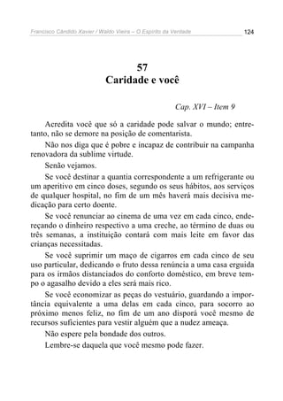 Francisco Cândido Xavier / Waldo Vieira – O Espírito da Verdade             124




                                   57
                             Caridade e você

                                                        Cap. XVI – Item 9

     Acredita você que só a caridade pode salvar o mundo; entre-
tanto, não se demore na posição de comentarista.
     Não nos diga que é pobre e incapaz de contribuir na campanha
renovadora da sublime virtude.
     Senão vejamos.
     Se você destinar a quantia correspondente a um refrigerante ou
um aperitivo em cinco doses, segundo os seus hábitos, aos serviços
de qualquer hospital, no fim de um mês haverá mais decisiva me-
dicação para certo doente.
     Se você renunciar ao cinema de uma vez em cada cinco, ende-
reçando o dinheiro respectivo a uma creche, ao término de duas ou
três semanas, a instituição contará com mais leite em favor das
crianças necessitadas.
     Se você suprimir um maço de cigarros em cada cinco de seu
uso particular, dedicando o fruto dessa renúncia a uma casa erguida
para os irmãos distanciados do conforto doméstico, em breve tem-
po o agasalho devido a eles será mais rico.
     Se você economizar as peças do vestuário, guardando a impor-
tância equivalente a uma delas em cada cinco, para socorro ao
próximo menos feliz, no fim de um ano disporá você mesmo de
recursos suficientes para vestir alguém que a nudez ameaça.
     Não espere pela bondade dos outros.
     Lembre-se daquela que você mesmo pode fazer.
 