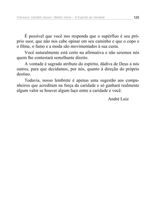 Francisco Cândido Xavier / Waldo Vieira – O Espírito da Verdade                125




     É possível que você nos responda que o supérfluo é seu pró-
prio suor, que não nos cabe opinar em seu caminho e que o copo e
o filme, o fumo e a moda são movimentados à sua custa.
     Você naturalmente está certo na afirmativa e não seremos nós
quem lhe contestará semelhante direito.
     A vontade é sagrado atributo do espírito, dádiva de Deus a nós
outros, para que decidamos, por nós, quanto à direção do próprio
destino.
     Todavia, nosso lembrete é apenas uma sugestão aos compa-
nheiros que acreditam na força da caridade e só ganhará realmente
algum valor se houver algum laço entre a caridade e você.
                                                                  André Luiz
 