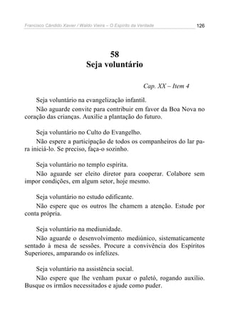 Francisco Cândido Xavier / Waldo Vieira – O Espírito da Verdade             126




                                    58
                              Seja voluntário

                                                         Cap. XX – Item 4

    Seja voluntário na evangelização infantil.
    Não aguarde convite para contribuir em favor da Boa Nova no
coração das crianças. Auxilie a plantação do futuro.

     Seja voluntário no Culto do Evangelho.
     Não espere a participação de todos os companheiros do lar pa-
ra iniciá-lo. Se preciso, faça-o sozinho.

   Seja voluntário no templo espírita.
   Não aguarde ser eleito diretor para cooperar. Colabore sem
impor condições, em algum setor, hoje mesmo.

    Seja voluntário no estudo edificante.
    Não espere que os outros lhe chamem a atenção. Estude por
conta própria.

    Seja voluntário na mediunidade.
    Não aguarde o desenvolvimento mediúnico, sistematicamente
sentado à mesa de sessões. Procure a convivência dos Espíritos
Superiores, amparando os infelizes.

   Seja voluntário na assistência social.
   Não espere que lhe venham puxar o paletó, rogando auxílio.
Busque os irmãos necessitados e ajude como puder.
 