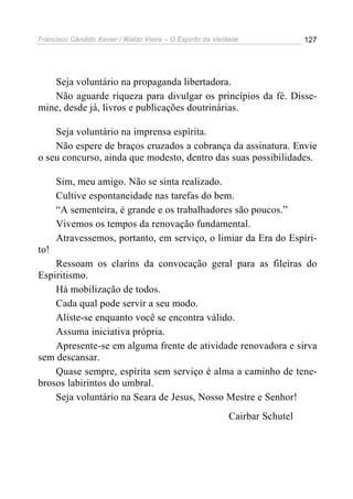 Francisco Cândido Xavier / Waldo Vieira – O Espírito da Verdade               127




   Seja voluntário na propaganda libertadora.
   Não aguarde riqueza para divulgar os princípios da fé. Disse-
mine, desde já, livros e publicações doutrinárias.

    Seja voluntário na imprensa espírita.
    Não espere de braços cruzados a cobrança da assinatura. Envie
o seu concurso, ainda que modesto, dentro das suas possibilidades.

      Sim, meu amigo. Não se sinta realizado.
      Cultive espontaneidade nas tarefas do bem.
      “A sementeira, é grande e os trabalhadores são poucos.”
      Vivemos os tempos da renovação fundamental.
      Atravessemos, portanto, em serviço, o limiar da Era do Espíri-
to!
    Ressoam os clarins da convocação geral para as fileiras do
Espiritismo.
    Há mobilização de todos.
    Cada qual pode servir a seu modo.
    Aliste-se enquanto você se encontra válido.
    Assuma iniciativa própria.
    Apresente-se em alguma frente de atividade renovadora e sirva
sem descansar.
    Quase sempre, espírita sem serviço é alma a caminho de tene-
brosos labirintos do umbral.
    Seja voluntário na Seara de Jesus, Nosso Mestre e Senhor!
                                                            Cairbar Schutel
 