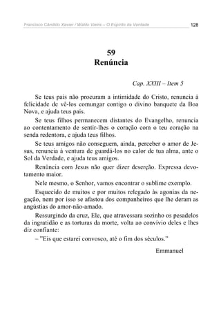 Francisco Cândido Xavier / Waldo Vieira – O Espírito da Verdade              128




                                      59
                                   Renúncia

                                                      Cap. XXIII – Item 5

     Se teus pais não procuram a intimidade do Cristo, renuncia à
felicidade de vê-los comungar contigo o divino banquete da Boa
Nova, e ajuda teus pais.
     Se teus filhos permanecem distantes do Evangelho, renuncia
ao contentamento de sentir-lhes o coração com o teu coração na
senda redentora, e ajuda teus filhos.
     Se teus amigos não conseguem, ainda, perceber o amor de Je-
sus, renuncia à ventura de guardá-los no calor de tua alma, ante o
Sol da Verdade, e ajuda teus amigos.
     Renúncia com Jesus não quer dizer deserção. Expressa devo-
tamento maior.
     Nele mesmo, o Senhor, vamos encontrar o sublime exemplo.
     Esquecido de muitos e por muitos relegado às agonias da ne-
gação, nem por isso se afastou dos companheiros que lhe deram as
angústias do amor-não-amado.
     Ressurgindo da cruz, Ele, que atravessara sozinho os pesadelos
da ingratidão e as torturas da morte, volta ao convívio deles e lhes
diz confiante:
     – ”Eis que estarei convosco, até o fim dos séculos.”
                                                                  Emmanuel
 