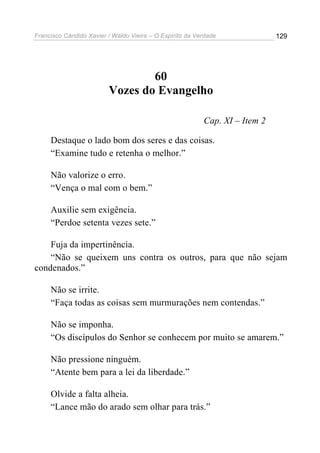 Francisco Cândido Xavier / Waldo Vieira – O Espírito da Verdade              129




                                 60
                         Vozes do Evangelho

                                                          Cap. XI – Item 2

     Destaque o lado bom dos seres e das coisas.
     “Examine tudo e retenha o melhor.”

     Não valorize o erro.
     “Vença o mal com o bem.”

     Auxilie sem exigência.
     “Perdoe setenta vezes sete.”

    Fuja da impertinência.
    “Não se queixem uns contra os outros, para que não sejam
condenados.”

     Não se irrite.
     “Faça todas as coisas sem murmurações nem contendas.”

     Não se imponha.
     “Os discípulos do Senhor se conhecem por muito se amarem.”

     Não pressione ninguém.
     “Atente bem para a lei da liberdade.”

     Olvide a falta alheia.
     “Lance mão do arado sem olhar para trás.”
 