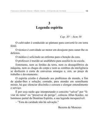 Francisco Cândido Xavier / Waldo Vieira – O Espírito da Verdade             13




                                  3
                            Legenda espírita

                                                        Cap. XV – Item 10

     O cultivador é conduzido ao pântano para convertê-lo em terra
fértil.
     O técnico é convidado ao motor em desajuste para sanar-lhe os
defeitos.
     O médico é solicitado ao enfermo para a benção da cura.
     O professor é trazido ao analfabeto para auxiliá-lo na escola.
     Entretanto, nem as feridas da terra, nem os desequilíbrios da
máquina, nem as chagas do corpo e nem as sombras da inteligência
se desfazem à custa de conversas amargas e, sim, ao preço de
trabalho e devotamento.
     O espírita cristão é chamado aos problemas do mundo, a fim
de ajudar-lhes a solução; contudo, para atender em semelhante
mister, há que silenciar discórdia e censura e alongar entendimento
e serviço.
     É por essa razão que interpretando o conceito “salvar” por “li-
vrar da ruína” ou “preservar do perigo”, colocou Allan Kardec, no
luminoso portal da Doutrina Espírita, a sua legenda inesquecível:
     – ”Fora da caridade não há salvação.”
                                                      Bezerra de Menezes
 