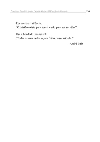 Francisco Cândido Xavier / Waldo Vieira – O Espírito da Verdade                130




     Renuncie em silêncio.
     “O cristão existe para servir e não para ser servido.”

     Use a bondade incansável.
     “Todas as suas ações sejam feitas com caridade.”
                                                                  André Luiz
 