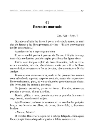Francisco Cândido Xavier / Waldo Vieira – O Espírito da Verdade              131




                                 61
                          Encontro marcado

                                                       Cap. VIII – Item 19

     Quando a aflição lhe bateu à porta, o discípulo tomou as notí-
cias do Senhor e leu-lhe a promessa divina: – “Estarei convosco até
ao fim dos séculos...”
     Acendeu-se-lhe a esperança na alma.
     E, certa manhã, partiu à procura do Mestre, à feição da corça
transviada no deserto, quando suspira pela fonte das águas vivas.
     Entrou num templo repleto de luzes faiscantes, onde se vene-
rava a memória; todavia, não obstante sentir que a fé aí brilhava
entre cânticos reverentes e flores devotas, não encontrou o Divino
Amigo.
     Buscou-o nos vastos recintos, onde se lhe pronunciava o nome
com inflexão de supremo respeito; contudo, apesar de surpreender-
lhe o ensinamento puro, no verbo daqueles que sobraçavam doura-
dos livros, não lhe anotou a presença.
     Na jornada exaustiva, gastou as horas... Em vão, atravessou
portadas e colunas, altares e jardins.
     Descia, gélida, a noite, quando escutou os gemidos de uma cri-
ança doente, abandonada à sarjeta.
     Ajoelhando-se, asilou-a amorosamente na concha dos próprios
braços. Ao levantar os olhos, viu Jesus, diante dele, e, fremente,
bradou:
     – Mestre! Mestre!...
     O Excelso Benfeitor afagou-lhe a cabeça fatigada, como quem
lhe expungia toda a chaga de angústia, e falou, compassivo:
 