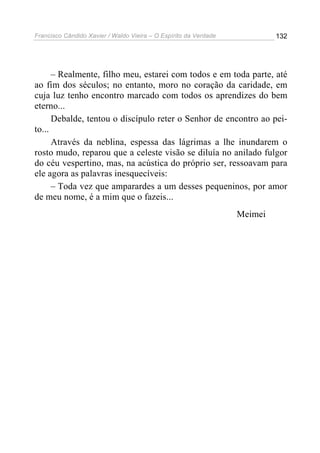 Francisco Cândido Xavier / Waldo Vieira – O Espírito da Verdade            132




      – Realmente, filho meu, estarei com todos e em toda parte, até
ao fim dos séculos; no entanto, moro no coração da caridade, em
cuja luz tenho encontro marcado com todos os aprendizes do bem
eterno...
      Debalde, tentou o discípulo reter o Senhor de encontro ao pei-
to...
      Através da neblina, espessa das lágrimas a lhe inundarem o
rosto mudo, reparou que a celeste visão se diluía no anilado fulgor
do céu vespertino, mas, na acústica do próprio ser, ressoavam para
ele agora as palavras inesquecíveis:
      – Toda vez que amparardes a um desses pequeninos, por amor
de meu nome, é a mim que o fazeis...
                                                                  Meimei
 