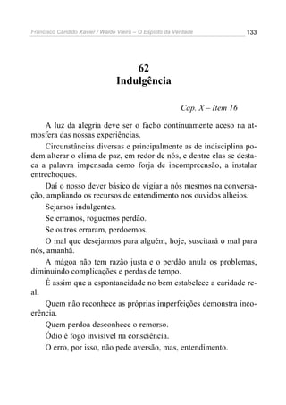 Francisco Cândido Xavier / Waldo Vieira – O Espírito da Verdade              133




                                     62
                                 Indulgência

                                                          Cap. X – Item 16

    A luz da alegria deve ser o facho continuamente aceso na at-
mosfera das nossas experiências.
    Circunstâncias diversas e principalmente as de indisciplina po-
dem alterar o clima de paz, em redor de nós, e dentre elas se desta-
ca a palavra impensada como forja de incompreensão, a instalar
entrechoques.
    Daí o nosso dever básico de vigiar a nós mesmos na conversa-
ção, ampliando os recursos de entendimento nos ouvidos alheios.
    Sejamos indulgentes.
    Se erramos, roguemos perdão.
    Se outros erraram, perdoemos.
    O mal que desejarmos para alguém, hoje, suscitará o mal para
nós, amanhã.
    A mágoa não tem razão justa e o perdão anula os problemas,
diminuindo complicações e perdas de tempo.
    É assim que a espontaneidade no bem estabelece a caridade re-
al.
    Quem não reconhece as próprias imperfeições demonstra inco-
erência.
    Quem perdoa desconhece o remorso.
    Ódio é fogo invisível na consciência.
    O erro, por isso, não pede aversão, mas, entendimento.
 