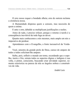 Francisco Cândido Xavier / Waldo Vieira – O Espírito da Verdade                134




     O erro nosso requer a bondade alheia; erro de outrem reclama
a clemência nossa.
     A Humanidade dispensa quem a censure, mas necessita de
quem a estime.
     E ante o erro, debalde se multiplicam justificações e razões.
     Antes de tudo, é preciso refazer, porque o retorno à tarefa é a
conseqüência inevitável de toda fuga ao dever.
     Quanto mais conhecemos a nós mesmos, mais amplo em nós o
imperativo de perdoar.
     Aprendamos com o Evangelho, a fonte inexaurível da Verda-
de.
     Você, amostra da grande prole de Deus, carece do amparo de
todos e todos solicitam-lhe amparo.
     Saiba, pois, refletir o mundo em torno, recordando que o espe-
lho, inerte e frio, retrata todos os aspectos dignos e indignos à sua
volta, o pintor, consciente, buscando criar atividade superior, so-
mente exterioriza na pureza da tela os ângulos nobres e construti-
vos da vida.
                                                                  André Luiz
 