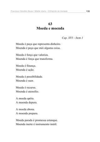 Francisco Cândido Xavier / Waldo Vieira – O Espírito da Verdade             135




                                  63
                            Moeda e moenda

                                                        Cap. XVI – Item 1

     Moeda é peça que representa dinheiro.
     Moenda é peça que mói alguma coisa.

     Moeda é força que valoriza.
     Moenda é força que transforma.

     Moeda é finança.
     Moenda é ação.

     Moeda é possibilidade.
     Moenda é suor.

     Moeda é recurso.
     Moenda é utensílio.

     A moeda apóia.
     A moenda depura.

     A moeda abona.
     A moenda prepara.

     Moeda parada é promessa estanque.
     Moenda inerte é instrumento inútil.
 