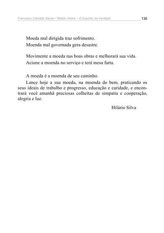 Francisco Cândido Xavier / Waldo Vieira – O Espírito da Verdade                   136




     Moeda mal dirigida traz sofrimento.
     Moenda mal governada gera desastre.

     Movimente a moeda nas boas obras e melhorará sua vida.
     Acione a moenda no serviço e terá mesa farta.

     A moeda é a moenda de seu caminho.
     Lance hoje a sua moeda, na moenda do bem, praticando os
seus ideais de trabalho e progresso, educação e caridade, e encon-
trará você amanhã preciosas colheitas de simpatia e cooperação,
alegria e luz.
                                                                  Hilário Silva
 