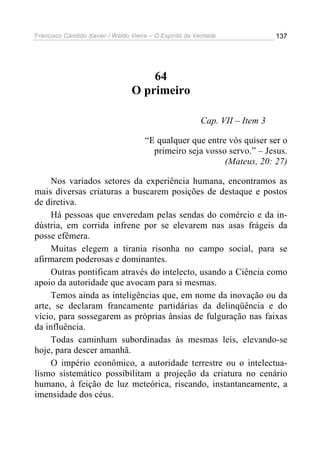 Francisco Cândido Xavier / Waldo Vieira – O Espírito da Verdade              137




                                     64
                                 O primeiro

                                                         Cap. VII – Item 3

                                      “E qualquer que entre vós quiser ser o
                                        primeiro seja vosso servo.” – Jesus.
                                                           (Mateus, 20: 27)

     Nos variados setores da experiência humana, encontramos as
mais diversas criaturas a buscarem posições de destaque e postos
de diretiva.
     Há pessoas que enveredam pelas sendas do comércio e da in-
dústria, em corrida infrene por se elevarem nas asas frágeis da
posse efêmera.
     Muitas elegem a tirania risonha no campo social, para se
afirmarem poderosas e dominantes.
     Outras pontificam através do intelecto, usando a Ciência como
apoio da autoridade que avocam para si mesmas.
     Temos ainda as inteligências que, em nome da inovação ou da
arte, se declaram francamente partidárias da delinqüência e do
vício, para sossegarem as próprias ânsias de fulguração nas faixas
da influência.
     Todas caminham subordinadas às mesmas leis, elevando-se
hoje, para descer amanhã.
     O império econômico, a autoridade terrestre ou o intelectua-
lismo sistemático possibilitam a projeção da criatura no cenário
humano, à feição de luz meteórica, riscando, instantaneamente, a
imensidade dos céus.
 