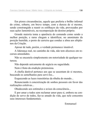 Francisco Cândido Xavier / Waldo Vieira – O Espírito da Verdade              138




     Em piores circunstâncias, aquele que preferiu o brilho infernal
do crime, esbarra, em breve tempo, com a dureza de si mesmo,
sendo constrangido a reunir os estilhaços da vida, provocados por
suas ações lamentáveis, na recomposição do destino próprio.
     Grande maioria toma a aparência do comando como sendo a
melhor posição, e raros chegam a identificar, no anonimato da
posição humilde, o posto de carreira que conduz a alma aos altipla-
nos da Criação.
     Apesar de tudo, porém, a verdade permanece imutável.
     A liderança real, no caminho da vida, não tem alicerces em re-
cursos amoedados.
     Não se encastela simplesmente em notoriedade de qualquer na-
tureza.
     Não depende unicamente de argúcia ou sagacidade.
     Nem é fruto da erudição pretensiosa.
     A chefia durável pertence aos que se ausentam de si mesmos,
buscando os semelhantes para servi-los...
     Esquecendo as luzes transitórias da ribalta do mundo...
     Renunciando à concretização de sonhos pessoais em favor das
realizações coletivas...
     Obedecendo aos estímulos e avisos da consciência...
     E por amar a todos sem reclamar amor para si, embora na con-
dição de servo de todos, faz-se amado da vida, que nele concentra
seus interesses fundamentais.
                                                                  Emmanuel
 