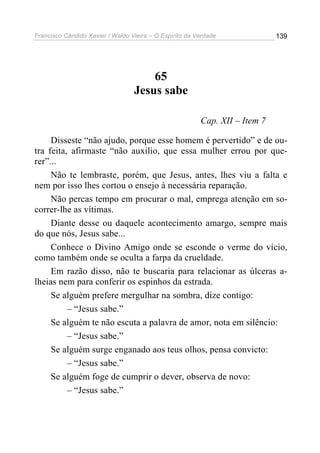 Francisco Cândido Xavier / Waldo Vieira – O Espírito da Verdade              139




                                      65
                                  Jesus sabe

                                                         Cap. XII – Item 7

     Disseste “não ajudo, porque esse homem é pervertido” e de ou-
tra feita, afirmaste “não auxilio, que essa mulher errou por que-
rer”...
     Não te lembraste, porém, que Jesus, antes, lhes viu a falta e
nem por isso lhes cortou o ensejo à necessária reparação.
     Não percas tempo em procurar o mal, emprega atenção em so-
correr-lhe as vítimas.
     Diante desse ou daquele acontecimento amargo, sempre mais
do que nós, Jesus sabe...
     Conhece o Divino Amigo onde se esconde o verme do vício,
como também onde se oculta a farpa da crueldade.
     Em razão disso, não te buscaria para relacionar as úlceras a-
lheias nem para conferir os espinhos da estrada.
     Se alguém prefere mergulhar na sombra, dize contigo:
          – “Jesus sabe.”
     Se alguém te não escuta a palavra de amor, nota em silêncio:
          – “Jesus sabe.”
     Se alguém surge enganado aos teus olhos, pensa convicto:
          – “Jesus sabe.”
     Se alguém foge de cumprir o dever, observa de novo:
          – “Jesus sabe.”
 