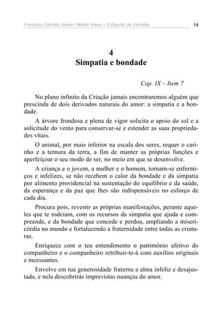 Francisco Cândido Xavier / Waldo Vieira – O Espírito da Verdade              14




                                   4
                          Simpatia e bondade

                                                          Cap. IX – Item 7

     No plano infinito da Criação jamais encontraremos alguém que
prescinda de dois derivados naturais do amor: a simpatia e a bon-
dade.
     A árvore frondosa e plena de vigor solicita o apoio do sol e a
solicitude do vento para conservar-se e estender as suas proprieda-
des vitais.
     O animal, por mais inferior na escala dos seres, requer o cari-
nho e a ternura da terra, a fim de manter as próprias funções e
aperfeiçoar o seu modo de ser, no meio em que se desenvolve.
     A criança e o jovem, a mulher e o homem, tornam-se enfermi-
ços e infelizes, se não recebem o calor da bondade e da simpatia
por alimento providencial na sustentação do equilíbrio e da saúde,
da esperança e da paz que lhes são indispensáveis no esforço de
cada dia.
     Procura pois, revestir as próprias manifestações, perante aque-
les que te rodeiam, com os recursos da simpatia que ajuda e com-
preende, e da bondade que concede e perdoa, ampliando a miseri-
córdia no mundo e fortalecendo a fraternidade entre todas as criatu-
ras.
     Enriquece com o teu entendimento o patrimônio afetivo do
companheiro e o companheiro retribuir-te-á com auxílios originais
e incessantes.
     Envolve em tua generosidade fraterna a alma infeliz e desajus-
tada, e nela descobrirás imprevistas nuanças do amor.
 