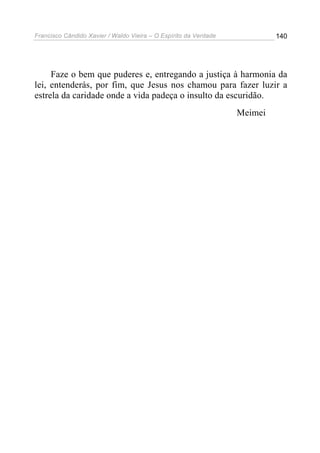 Francisco Cândido Xavier / Waldo Vieira – O Espírito da Verdade            140




     Faze o bem que puderes e, entregando a justiça à harmonia da
lei, entenderás, por fim, que Jesus nos chamou para fazer luzir a
estrela da caridade onde a vida padeça o insulto da escuridão.
                                                                  Meimei
 
