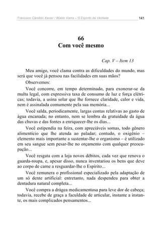Francisco Cândido Xavier / Waldo Vieira – O Espírito da Verdade              141




                                  66
                            Com você mesmo

                                                          Cap. V – Item 13

     Meu amigo, você clama contra as dificuldades do mundo, mas
será que você já pensou nas facilidades em suas mãos?
     Observemos:
     Você concorre, em tempo determinado, para exonerar-se da
multa legal, com expressiva taxa de consumo de luz e força elétri-
cas; todavia, a usina solar que lhe fornece claridade, calor e vida,
nem é assinalada comumente pela sua memória...
     Você salda, periodicamente, largas contas relativas ao gasto de
água encanada; no entanto, nem se lembra da gratuidade da água
das chuvas e das fontes a enriquecer-lhe os dias...
     Você estipendia na feira, com apreciáveis somas, todo gênero
alimentício que lhe atenda ao paladar; contudo, o oxigênio –
elemento mais importante a sustentar-lhe o organismo – é utilizado
em seu sangue sem pesar-lhe no orçamento com qualquer preocu-
pação...
     Você resgata com a loja novos débitos, cada vez que renova o
guarda-roupa, e, apesar disso, nunca inventariou os bens que deve
ao corpo de carne a resguardar-lhe o Espírito...
     Você remunera o profissional especializado pela adaptação de
um só dente artificial: entretanto, nada despendeu para obter a
dentadura natural completa...
     Você compra a drágea medicamentosa para leve dor de cabeça;
todavia, recebe de graça a faculdade de articular, instante a instan-
te, os mais complicados pensamentos...
 