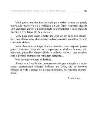 Francisco Cândido Xavier / Waldo Vieira – O Espírito da Verdade                142




     Você gasta quantias inestimáveis para assistir a esse ou aquele
espetáculo esportivo ou à exibição de um filme; contudo, guarda
sem sacrifício algum a possibilidade de contemplar o solo cheio de
flores e o Céu faiscante de estrelas...
     Você paga para ouvir simples melodia de um conjunto orques-
tral; no entanto, ouve diariamente a divina musica da natureza, sem
consumir vintém...
     Você desembolsa importâncias enormes para adquirir passa-
gens e indenizar hospedarias, sempre que se desloca de casa; não
obstante, passa-lhe despercebido o prêmio vultoso que recebeu
com o próprio ingresso na romagem terrestre...
     Não desespere e nem se lastime...
     Atendamos à realidade, compreendendo que a alegria e a espe-
rança, expressando créditos infinitos de Deus, são os motivos
básicos da vida a erguer-se, a cada momento, por sinfonia maravi-
lhosa.
                                                                  André Luiz
 