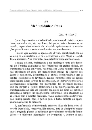 Francisco Cândido Xavier / Waldo Vieira – O Espírito da Verdade              143




                                 67
                         Mediunidade e Jesus

                                                          Cap. VI – Item 7

    Quem hoje ironiza a mediunidade, em nome do cristo, esque-
ce-se, naturalmente, de que Jesus foi quem mais a honrou neste
mundo, erguendo-a ao mais alto nível de aprimoramento e revela-
ção, para alicerçar a sua eterna doutrina entre os homens.
    É assim que começa o apostolado divino, santificando-lhe os
valores na clariaudiência e na clarividência entre Maria e Isabel,
José e Zacarias, Ana e Simeão, no estabelecimento da Boa Nova.
    E segue adiante, enaltecendo-a na inspiração junto aos douto-
res do Templo; exaltando-a nos fenômenos de efeitos físicos, ao
transformar a água em vinho, nas bodas de Caná; honorificando-a,
nas atividades de cura, em transmitindo passes de socorro aos
cegos e paralíticos, desalentados e aflitos, reconstituindo-lhes a
saúde; ilustrando-a na levitação, quando caminha sobre as águas;
dignificando-a nas tarefas de desobsessão, ao instruir e consolar os
desencarnados sofredores por intermédio dos alienados mentais
que lhe surgem à frente; glorificando-a na materialização, em se
transfigurando ao lado de Espíritos radiantes, no cimo do Tabor, e
elevando-a sempre, no magnetismo sublimado, seja aliviando os
enfermos com a simples presença, revitalizando corpos cadaveriza-
dos, multiplicando pães e peixes para a turba faminta ou apazi-
guando as forças da natureza.
    E, confirmando o intercâmbio entre os vivos da Terra e os vi-
vos da Eternidade, reaparece, Ele mesmo, ante os discípulos espan-
tados, traçando planos de redenção que culminam no dia de Pente-
costes – o momento inesquecível do Evangelho –, quando os seus
 