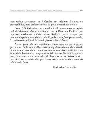 Francisco Cândido Xavier / Waldo Vieira – O Espírito da Verdade            144




mensageiros convertem os Apóstolos em médiuns falantes, na
praça pública, para esclarecimento do povo necessitado de luz.
     Como é fácil de observar, a mediunidade, como recurso espiri-
tual de sintonia, não se confunde com a Doutrina Espírita que
expressa atualmente o Cristianismo Redivivo, mas, sempre que
enobrecida pela honestidade e pela fé, pela educação e pela virtude,
é o veículo respeitável da convicção na sobrevivência.
     Assim, pois, não nos agastemos contra aqueles que a perse-
guem, através do achincalhe – tristes negadores da realidade cristã,
ainda mesmo quando se escondam sob os veneráveis distintivos da
autoridade humana –, porquanto os talentos medianímicos estive-
ram, incessantemente, nas mãos de Jesus, o nosso divino mestre,
que deve ser considerado, por todos nós, como sendo o excelso
médium de Deus.
                                                    Eurípedes Barsanulfo
 