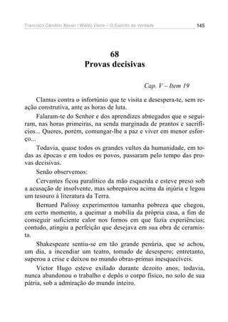 Francisco Cândido Xavier / Waldo Vieira – O Espírito da Verdade              145




                                   68
                             Provas decisivas

                                                          Cap. V – Item 19

      Clamas contra o infortúnio que te visita e desespera-te, sem re-
ação construtiva, ante as horas de luta.
      Falaram-te do Senhor e dos aprendizes abnegados que o segui-
ram, nas horas primeiras, na senda marginada de prantos e sacrifí-
cios... Queres, porém, comungar-lhe a paz e viver em menor esfor-
ço...
      Todavia, quase todos os grandes vultos da humanidade, em to-
das as épocas e em todos os povos, passaram pelo tempo das pro-
vas decisivas.
      Senão observemos:
      Cervantes ficou paralítico da mão esquerda e esteve preso sob
a acusação de insolvente, mas sobrepairou acima da injúria e legou
um tesouro à literatura da Terra.
      Bernard Palissy experimentou tamanha pobreza que chegou,
em certo momento, a queimar a mobília da própria casa, a fim de
conseguir suficiente calor nos fornos em que fazia experiências;
contudo, atingiu a perfeição que desejava em sua obra de ceramis-
ta.
      Shakespeare sentiu-se em tão grande penúria, que se achou,
um dia, a incendiar um teatro, tomado de desespero; entretanto,
superou a crise e deixou no mundo obras-primas inesquecíveis.
      Victor Hugo esteve exilado durante dezoito anos; todavia,
nunca abandonou o trabalho e depôs o corpo físico, no solo de sua
pátria, sob a admiração do mundo inteiro.
 
