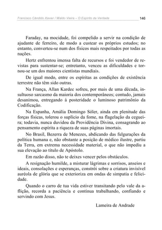 Francisco Cândido Xavier / Waldo Vieira – O Espírito da Verdade           146




     Faraday, na mocidade, foi compelido a servir na condição de
ajudante de ferreiro, de modo a custear os próprios estudos; no
entanto, converteu-se num dos físicos mais respeitados por todas as
nações.
     Hertz enfrentou imensa falta de recursos e foi vendedor de re-
vistas para sustentar-se; entretanto, venceu as dificuldades e tor-
nou-se um dos maiores cientistas mundiais.
     De igual modo, entre os espíritas as condições de existência
terrestre não têm sido outras.
     Na França, Allan Kardec sofreu, por mais de uma década, in-
sultuoso sarcasmo da maioria dos contemporâneos; contudo, jamais
desanimou, entregando à posteridade o luminoso patrimônio da
Codificação.
     Na Espanha, Amália Domingo Sóler, ainda em plenitude das
forças físicas, tolerou o suplício da fome, na flagelação da ceguei-
ra; todavia, nunca duvidou da Providência Divina, consagrando ao
pensamento espírita a riqueza de suas páginas imortais.
     No Brasil, Bezerra de Menezes, abdicando das fulgurações da
política humana e, não obstante a posição de médico ilustre, partiu
da Terra, em extrema necessidade material, o que não impediu a
sua elevação ao título de Apóstolo.
     Em razão disso, não te deixes vencer pelos obstáculos.
     A resignação humilde, a misturar lágrimas e sorrisos, anseios e
ideais, consolações e esperanças, constrói sobre a criatura invisível
auréola de glória que se exterioriza em ondas de simpatia e felici-
dade.
     Quando o carro de tua vida estiver transitando pelo vale da a-
flição, recorda a paciência e continua trabalhando, confiando e
servindo com Jesus.
                                                     Lameira de Andrade
 