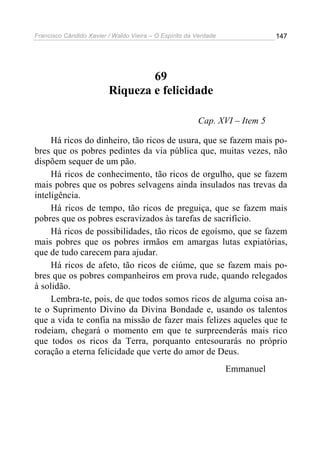 Francisco Cândido Xavier / Waldo Vieira – O Espírito da Verdade              147




                                 69
                         Riqueza e felicidade

                                                        Cap. XVI – Item 5

     Há ricos do dinheiro, tão ricos de usura, que se fazem mais po-
bres que os pobres pedintes da via pública que, muitas vezes, não
dispõem sequer de um pão.
     Há ricos de conhecimento, tão ricos de orgulho, que se fazem
mais pobres que os pobres selvagens ainda insulados nas trevas da
inteligência.
     Há ricos de tempo, tão ricos de preguiça, que se fazem mais
pobres que os pobres escravizados às tarefas de sacrifício.
     Há ricos de possibilidades, tão ricos de egoísmo, que se fazem
mais pobres que os pobres irmãos em amargas lutas expiatórias,
que de tudo carecem para ajudar.
     Há ricos de afeto, tão ricos de ciúme, que se fazem mais po-
bres que os pobres companheiros em prova rude, quando relegados
à solidão.
     Lembra-te, pois, de que todos somos ricos de alguma coisa an-
te o Suprimento Divino da Divina Bondade e, usando os talentos
que a vida te confia na missão de fazer mais felizes aqueles que te
rodeiam, chegará o momento em que te surpreenderás mais rico
que todos os ricos da Terra, porquanto entesourarás no próprio
coração a eterna felicidade que verte do amor de Deus.
                                                                  Emmanuel
 