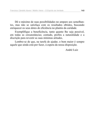 Francisco Cândido Xavier / Waldo Vieira – O Espírito da Verdade                149




     Dê o máximo de suas possibilidades no amparo aos semelhan-
tes, mas não se satisfaça com os resultados obtidos, buscando
enriquecer os seus dotes de eficiência no plantio da caridade.
     Exemplifique a beneficência, tanto quanto lhe seja possível,
em todas as circunstâncias; contudo, prefira a naturalidade e a
discrição para revestir as suas mínimas atitudes.
     Lembre-se de que, na tarefa de ajudar, o bem maior é sempre
aquele que ainda está por fazer, à espera da nossa disposição.
                                                                  André Luiz
 