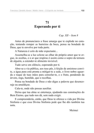 Francisco Cândido Xavier / Waldo Vieira – O Espírito da Verdade              150




                                  71
                            Esperando por ti

                                                         Cap. XII – Item 8

     Antes de pronunciares a frase amarga que te explode no cora-
ção, tentando romper as barreiras da boca, pensa na bondade de
Deus, que te envolve por toda parte.
     A Natureza é colo de mãe expectante...
     Assemelha-se a luz celeste ao olhar do próprio amor que te er-
gue, às ocultas, e o ar que respiras é assim como o sopro da ternura
de alguém, a estender-te alimento invisível.
     Tudo serve em silêncio, esperando por ti.
     Abre-se a via pública, aos teus pés, à feição de amistoso convi-
te, a água pura está pronta a mitigar-te a sede, o livro nobre aguar-
da o toque de tuas mãos para consolar-te, e o fruto, pendendo da
árvore, roga, humilde, que o recolhas.
     Pensa na bondade de Deus e não digas a palavra que desenco-
raje ou amaldiçoe.
     Cala-te, onde não possas auxiliar.
     Deixa que tua alma se enterneça, ajudando nas construções do
Bem Eterno, que tudo nos dá, sem nada exigir.
     E compreenderás, então, que Deus te oferece a vida por Divina
Sinfonia e que essa Divina Sinfonia pede que lhe dês também tua
nota.
                                                                  Meimei
 