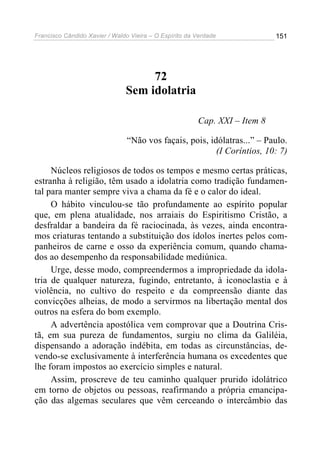 Francisco Cândido Xavier / Waldo Vieira – O Espírito da Verdade             151




                                    72
                               Sem idolatria

                                                        Cap. XXI – Item 8

                                “Não vos façais, pois, idólatras...” – Paulo.
                                                         (I Coríntios, 10: 7)

     Núcleos religiosos de todos os tempos e mesmo certas práticas,
estranha à religião, têm usado a idolatria como tradição fundamen-
tal para manter sempre viva a chama da fé e o calor do ideal.
     O hábito vinculou-se tão profundamente ao espírito popular
que, em plena atualidade, nos arraiais do Espiritismo Cristão, a
desfraldar a bandeira da fé raciocinada, às vezes, ainda encontra-
mos criaturas tentando a substituição dos ídolos inertes pelos com-
panheiros de carne e osso da experiência comum, quando chama-
dos ao desempenho da responsabilidade mediúnica.
     Urge, desse modo, compreendermos a impropriedade da idola-
tria de qualquer natureza, fugindo, entretanto, à iconoclastia e à
violência, no cultivo do respeito e da compreensão diante das
convicções alheias, de modo a servirmos na libertação mental dos
outros na esfera do bom exemplo.
     A advertência apostólica vem comprovar que a Doutrina Cris-
tã, em sua pureza de fundamentos, surgiu no clima da Galiléia,
dispensando a adoração indébita, em todas as circunstâncias, de-
vendo-se exclusivamente à interferência humana os excedentes que
lhe foram impostos ao exercício simples e natural.
     Assim, proscreve de teu caminho qualquer prurido idolátrico
em torno de objetos ou pessoas, reafirmando a própria emancipa-
ção das algemas seculares que vêm cerceando o intercâmbio das
 