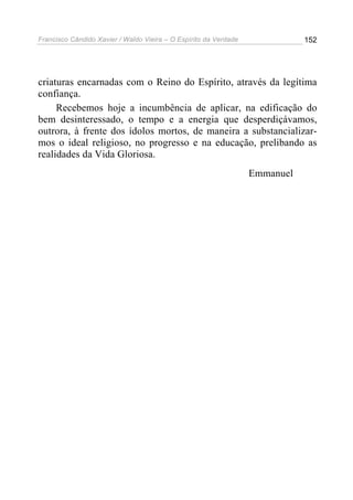 Francisco Cândido Xavier / Waldo Vieira – O Espírito da Verdade              152




criaturas encarnadas com o Reino do Espírito, através da legítima
confiança.
     Recebemos hoje a incumbência de aplicar, na edificação do
bem desinteressado, o tempo e a energia que desperdiçávamos,
outrora, à frente dos ídolos mortos, de maneira a substancializar-
mos o ideal religioso, no progresso e na educação, prelibando as
realidades da Vida Gloriosa.
                                                                  Emmanuel
 