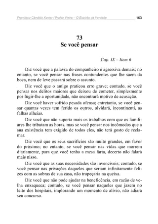 Francisco Cândido Xavier / Waldo Vieira – O Espírito da Verdade              153




                                    73
                              Se você pensar

                                                          Cap. IX – Item 6

     Diz você que a palavra do companheiro é agressiva demais; no
entanto, se você pensar nas frases contundentes que lhe saem da
boca, nem de leve passará sobre o assunto.
     Diz você que o amigo praticou erro grave; contudo, se você
pensar nos delitos maiores que deixou de cometer, simplesmente
por fugir-lhe a oportunidade, não encontrará motivo de acusação.
     Diz você haver sofrido pesada ofensa; entretanto, se você pen-
sar quantas vezes tem ferido os outros, olvidará, incontinenti, as
falhas alheias.
     Diz você que não suporta mais os trabalhos com que os famili-
ares lhe tributam as horas, mas se você pensar nos incômodos que a
sua existência tem exigido de todos eles, não terá gosto de recla-
mar.
     Diz você que os seus sacrifícios são muito grandes, em favor
do próximo; no entanto, se você pensar nas vidas que morrem
diariamente, para que você tenha a mesa farta, decerto não falará
mais nisso.
     Diz você que as suas necessidades são invencíveis; contudo, se
você pensar nas privações daqueles que seriam infinitamente feli-
zes com as sobras de sua casa, não tropeçaria na queixa.
     Diz você que não pode ajudar na beneficência, em razão de ve-
lha enxaqueca; contudo, se você pensar naqueles que jazem no
leito dos hospitais, implorando um momento de alívio, não adiará
seu concurso.
 