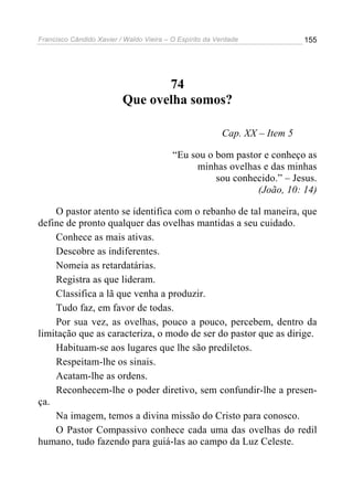Francisco Cândido Xavier / Waldo Vieira – O Espírito da Verdade             155




                                 74
                          Que ovelha somos?

                                                         Cap. XX – Item 5

                                          “Eu sou o bom pastor e conheço as
                                               minhas ovelhas e das minhas
                                                    sou conhecido.” – Jesus.
                                                             (João, 10: 14)

    O pastor atento se identifica com o rebanho de tal maneira, que
define de pronto qualquer das ovelhas mantidas a seu cuidado.
    Conhece as mais ativas.
    Descobre as indiferentes.
    Nomeia as retardatárias.
    Registra as que lideram.
    Classifica a lã que venha a produzir.
    Tudo faz, em favor de todas.
    Por sua vez, as ovelhas, pouco a pouco, percebem, dentro da
limitação que as caracteriza, o modo de ser do pastor que as dirige.
    Habituam-se aos lugares que lhe são prediletos.
    Respeitam-lhe os sinais.
    Acatam-lhe as ordens.
    Reconhecem-lhe o poder diretivo, sem confundir-lhe a presen-
ça.
    Na imagem, temos a divina missão do Cristo para conosco.
    O Pastor Compassivo conhece cada uma das ovelhas do redil
humano, tudo fazendo para guiá-las ao campo da Luz Celeste.
 