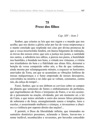 Francisco Cândido Xavier / Waldo Vieira – O Espírito da Verdade             157




                                   75
                             Prece dos filhos

                                                        Cap. XIV – Item 2

     Senhor, que criastes as leis que nos regem e o mundo que nos
acolhe; que nos destes a glória solar por luz de vossa onipresença e
o manto estrelado que resplende nos céus por divina promessa de
que a vossa misericórdia fundirá, em láurea fulgurante de redenção,
as trevas dos nossos erros; que sois a justiça nos justos, a santidade
nos santos, a sabedoria nos sábios, a pureza nos puros, a humildade
nos humildes, a bondade nos bons, a virtude nos virtuosos, a vitória
nos triunfadores do bem e a fidelidade nas almas fiéis, derramai a
benção de vossa compaixão sobre nós, a fim de que venhamos,
ainda mesmo por relampagueante minuto, a esquecer os horizontes
anuviados da Terra, em que se acumulam as vibrações letíferas de
nossas malquerenças e o fumo empestado de nossos desesperos,
convertidos na miséria e no ódio que se voltam, constantes, contra
nós, da caliça do tempo!...
     Fazei, Senhor, que se nos dobrem as cervizes sobre os campos
do planeta que semeastes de fontes e embalsamastes de perfumes,
que engrinaldastes de flores e loirejastes de frutos, e se nos acomo-
de o pensamento na oração, olvidando, por um momento só, a lei
de Caim, a que temos atrelado o carro dos nossos falsos princípios
de soberania e de força, ensangüentando searas e templos, lares e
escolas, e assassinando mulheres e crianças, a invocarmos a chaci-
na e a violência por suposto direito das nações!...
     E permiti, ó Deus da liberalidade infinita, que irmanados no
santuário doméstico possamos, aclarando o futuro, louvar-nos o
nome inefável, reconhecidos e reverentes, por haverdes concedido
 