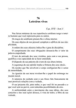 Francisco Cândido Xavier / Waldo Vieira – O Espírito da Verdade             159




                                    76
                              Letreiros vivos

                                                       Cap. XVII – Item 3

     Nas faixas mínimas da sua experiência cotidiana surge o rotei-
ro humano que você representa para os outros.
     Os traços do semblante pintam-lhe o clima interior.
     Os seus objetos de uso pessoal compõem o edifício da sua sim-
plicidade.
     A ordem dos seus afazeres indica-lhe o grau de disciplina.
     O cumprimento das suas obrigações denuncia-lhe o valor da
palavra empenhada.
     O teor da amizade dos seus vizinhos, para com a sua pessoa,
qualifica a sua capacidade de se fazer entendido.
     O diapasão da sua palestra dá o tom da sua altura íntima.
     A segurança da sua opinião traduz a firmeza dos seus ideais.
     Os tecidos que lhe envolvem o corpo configuram-lhe o senso
de naturalidade.
     As iguarias da sua mesa revelam-lhe o papel do estômago no
mundo moral.
     A natureza do cuidado com o seu físico fala francamente de
suas possíveis relações com a vaidade.
     O seu presente diz, para todos, o que você foi no passado e o
que você será no porvir, com reduzidas possibilidades de erro.
     A uniformidade entre o movimento das suas idéias, dos seus
conceitos e das suas ações disseca, à vista de todos, a fibra da sua
vontade.
 