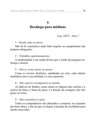 Francisco Cândido Xavier / Waldo Vieira – O Espírito da Verdade            16




                                5
                      Decálogo para médiuns

                                                      Cap. XXVI – Item 7

    1 – Rende culto ao dever.
    Não há fé construtiva onde falta respeito ao cumprimento das
próprias obrigações.

     2 – Trabalha espontaneamente.
     A mediunidade é um arado divino que o óxido da preguiça en-
ferruja e destrói.

   3 – Não te creias maior ou menor.
   Como as árvores frutíferas, espalhadas no solo, cada talento
mediúnico tem a sua utilidade e a sua expressão.

     4 – Não esperes recompensas no mundo.
     As dádivas do Senhor, como sejam os fulgores das estrelas e a
carícia da fonte, o lume da prece e a benção da coragem, não têm
preço na Terra.

     5 – Não centralizes a ação.
     Todos os companheiros são chamados a cooperar, no conjunto
das boas obras, a fim de que se elejam à posição de escolhidos para
tarefas mais altas.
 