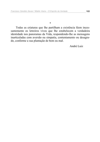 Francisco Cândido Xavier / Waldo Vieira – O Espírito da Verdade                160




                                 *
     Todas as criaturas que lhe partilham a existência lêem inces-
santemente os letreiros vivos que lhe estabelecem a verdadeira
identidade nos panoramas da Vida, respondendo-lhe as mensagens
inarticuladas com aversão ou simpatia, contentamento ou desagra-
do, conforme a sua plantação de bem ou mal.
                                                                  André Luiz
 