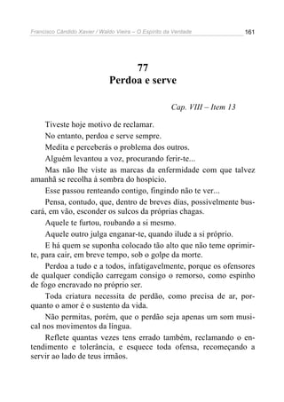 Francisco Cândido Xavier / Waldo Vieira – O Espírito da Verdade              161




                                   77
                              Perdoa e serve

                                                       Cap. VIII – Item 13

     Tiveste hoje motivo de reclamar.
     No entanto, perdoa e serve sempre.
     Medita e perceberás o problema dos outros.
     Alguém levantou a voz, procurando ferir-te...
     Mas não lhe viste as marcas da enfermidade com que talvez
amanhã se recolha à sombra do hospício.
     Esse passou renteando contigo, fingindo não te ver...
     Pensa, contudo, que, dentro de breves dias, possivelmente bus-
cará, em vão, esconder os sulcos da próprias chagas.
     Aquele te furtou, roubando a si mesmo.
     Aquele outro julga enganar-te, quando ilude a si próprio.
     E há quem se suponha colocado tão alto que não teme oprimir-
te, para cair, em breve tempo, sob o golpe da morte.
     Perdoa a tudo e a todos, infatigavelmente, porque os ofensores
de qualquer condição carregam consigo o remorso, como espinho
de fogo encravado no próprio ser.
     Toda criatura necessita de perdão, como precisa de ar, por-
quanto o amor é o sustento da vida.
     Não permitas, porém, que o perdão seja apenas um som musi-
cal nos movimentos da língua.
     Reflete quantas vezes tens errado também, reclamando o en-
tendimento e tolerância, e esquece toda ofensa, recomeçando a
servir ao lado de teus irmãos.
 