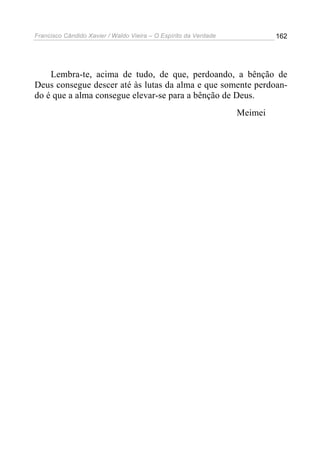 Francisco Cândido Xavier / Waldo Vieira – O Espírito da Verdade            162




    Lembra-te, acima de tudo, de que, perdoando, a bênção de
Deus consegue descer até às lutas da alma e que somente perdoan-
do é que a alma consegue elevar-se para a bênção de Deus.
                                                                  Meimei
 