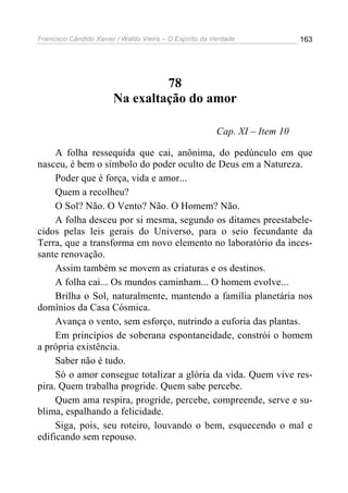Francisco Cândido Xavier / Waldo Vieira – O Espírito da Verdade              163




                                 78
                        Na exaltação do amor

                                                         Cap. XI – Item 10

     A folha ressequida que cai, anônima, do pedúnculo em que
nasceu, é bem o símbolo do poder oculto de Deus em a Natureza.
     Poder que é força, vida e amor...
     Quem a recolheu?
     O Sol? Não. O Vento? Não. O Homem? Não.
     A folha desceu por si mesma, segundo os ditames preestabele-
cidos pelas leis gerais do Universo, para o seio fecundante da
Terra, que a transforma em novo elemento no laboratório da inces-
sante renovação.
     Assim também se movem as criaturas e os destinos.
     A folha cai... Os mundos caminham... O homem evolve...
     Brilha o Sol, naturalmente, mantendo a família planetária nos
domínios da Casa Cósmica.
     Avança o vento, sem esforço, nutrindo a euforia das plantas.
     Em princípios de soberana espontaneidade, constrói o homem
a própria existência.
     Saber não é tudo.
     Só o amor consegue totalizar a glória da vida. Quem vive res-
pira. Quem trabalha progride. Quem sabe percebe.
     Quem ama respira, progride, percebe, compreende, serve e su-
blima, espalhando a felicidade.
     Siga, pois, seu roteiro, louvando o bem, esquecendo o mal e
edificando sem repouso.
 