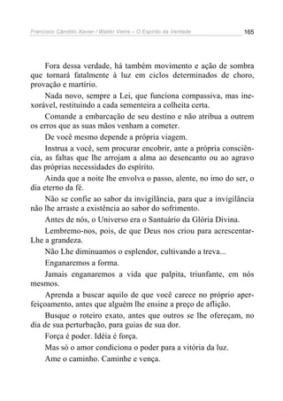 Francisco Cândido Xavier / Waldo Vieira – O Espírito da Verdade   165




     Fora dessa verdade, há também movimento e ação de sombra
que tornará fatalmente à luz em ciclos determinados de choro,
provação e martírio.
     Nada novo, sempre a Lei, que funciona compassiva, mas ine-
xorável, restituindo a cada sementeira a colheita certa.
     Comande a embarcação de seu destino e não atribua a outrem
os erros que as suas mãos venham a cometer.
     De você mesmo depende a própria viagem.
     Instrua a você, sem procurar encobrir, ante a própria consciên-
cia, as faltas que lhe arrojam a alma ao desencanto ou ao agravo
das próprias necessidades do espírito.
     Ainda que a noite lhe envolva o passo, alente, no imo do ser, o
dia eterno da fé.
     Não se confie ao sabor da invigilância, para que a invigilância
não lhe arraste a existência ao sabor do sofrimento.
     Antes de nós, o Universo era o Santuário da Glória Divina.
     Lembremo-nos, pois, de que Deus nos criou para acrescentar-
Lhe a grandeza.
     Não Lhe diminuamos o esplendor, cultivando a treva...
     Enganaremos a forma.
     Jamais enganaremos a vida que palpita, triunfante, em nós
mesmos.
     Aprenda a buscar aquilo de que você carece no próprio aper-
feiçoamento, antes que alguém lhe ensine a preço de aflição.
     Busque o roteiro exato, antes que outros se lhe ofereçam, no
dia de sua perturbação, para guias de sua dor.
     Força é poder. Idéia é força.
     Mas só o amor condiciona o poder para a vitória da luz.
     Ame o caminho. Caminhe e vença.
 
