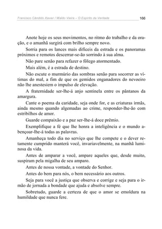 Francisco Cândido Xavier / Waldo Vieira – O Espírito da Verdade   166




     Anote hoje os seus movimentos, no ritmo do trabalho e da ora-
ção, e o amanhã surgirá com brilho sempre novo.
     Sorria para os lances mais difíceis da estrada e os panoramas
próximos e remotos descerrar-se-ão sorrindo à sua alma.
     Não pare senão para refazer o fôlego atormentado.
     Mais além, é a estrada de destino.
     Não escute o murmúrio das sombras senão para socorrer as ví-
timas do mal, a fim de que os gemidos enganadores do nevoeiro
não lhe anestesiem o impulso de elevação.
     A fraternidade ser-lhe-á anjo sentinela entre os pântanos da
amargura.
     Cante o poema da caridade, seja onde for, e as criaturas irmãs,
ainda mesmo quando algemadas ao crime, responder-lhe-ão com
estribilhos de amor.
     Guarde compaixão e a paz ser-lhe-á doce prêmio.
     Exemplifique a fé que lhe honra a inteligência e o mundo a-
bençoar-lhe-á todas as palavras.
     Amanheça todo dia no serviço que lhe compete e o dever re-
tamente cumprido manterá você, invariavelmente, na manhã lumi-
nosa da vida.
     Antes de amparar a você, ampare aqueles que, desde muito,
suspiram pela migalha de seu amparo.
     Antes de nossa vontade, a vontade do Senhor.
     Antes do bem para nós, o bem necessário aos outros.
     Seja para você a justiça que observa e corrige e seja para o ir-
mão de jornada a bondade que ajuda e absolve sempre.
     Sobretudo, guarde a certeza de que o amor se emoldura na
humildade que nunca fere.
 