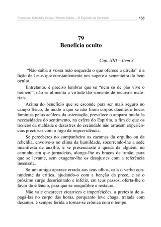 Francisco Cândido Xavier / Waldo Vieira – O Espírito da Verdade              168




                                   79
                             Benefício oculto

                                                        Cap. XIII – Item 3

       “Não saiba a vossa mão esquerda o que oferece a direita” é a
lição de Jesus que constantemente nos sugere a sementeira do bem
oculto.
     Entretanto, é preciso lembrar que se “nem só de pão vive o
homem”, não se alimenta a virtude tão-somente de recursos mate-
riais.
     Acima do benefício que se esconde para ser mais seguro no
campo físico, de modo a que se não firam corpos doentes e bocas
famintas pelos acúleos da ostentação, prevalece o amparo mudo às
necessidades do sentimento, na esfera do Espírito, a fim de que os
tóxicos da maldade e desastres do escândalo não arrasem experiên-
cias preciosas com o fogo da imprevidência.
     Se perceberes no companheiro as escamas do orgulho ou da
rebeldia, envolve-o no clima da humildade, socorrendo-lhe a sede
imanifesta de auxílio, e se presenciaste a queda de alguém, no
caminho em que jornadeias, alonga-lhe os braços de irmão, para
que se levante, sem exagerar-lhe os desajustes com a referência
insensata.
     Se um amigo aparece errado aos teus olhos, cala o verbo con-
tundente da crítica, ajudando-o com a benção da prece, e se o
próximo surge desorientado e infeliz, em teus passos, oferta-lhe o
favor do silêncio, para que se reequilibre e restaure.
     Não vale encarecer cicatrizes e imperfeições, a pretexto de a-
pagá-las no corpo das horas, porquanto leve chaga, tratada com
desamor, é sempre ferida a tornar-se crônica com o tempo.
 
