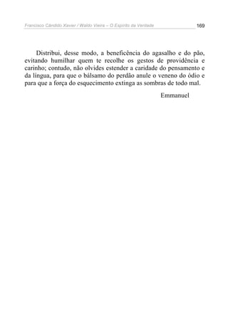 Francisco Cândido Xavier / Waldo Vieira – O Espírito da Verdade              169




     Distribui, desse modo, a beneficência do agasalho e do pão,
evitando humilhar quem te recolhe os gestos de providência e
carinho; contudo, não olvides estender a caridade do pensamento e
da língua, para que o bálsamo do perdão anule o veneno do ódio e
para que a força do esquecimento extinga as sombras de todo mal.
                                                                  Emmanuel
 