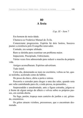 Francisco Cândido Xavier / Waldo Vieira – O Espírito da Verdade              170




                                       80
                                     A festa

                                                          Cap. IX – Item 7

     Era homem de meia-idade.
     Chamava-se Frederico Manuel de Ávila.
     Comerciante progressista. Espírita há dois lustros, buscava
pautar a existência pelo Evangelho renovador.
     Contudo, era sempre afobado.
     Raro se detinha para examinar um problema maior.
     Impaciente. Precipitado. Febricitante.
     Várias vezes fora admoestado para reduzir a marcha da própria
vida.
     Amigos aconselharam. Espíritos advertiram.
     Tudo inútil.
     Certo dia, demorando-se mais no escritório, voltou ao lar, qua-
se noitinha, acelerado como de hábito.
     De posse da chave, abriu a porta e entrou.
     Percorria o corredor para chegar a uma das salas, quando nota
um vulto caminhando para ele, a toda pressa, na penumbra...
     Surpreendido e amedrontado, ante a figura estranha, julgou-se
à frente de algum amigo do alheio e volveu sobre os próprios pas-
sos, em corrida aberta.
     Na fuga, porém, tropeça num canteiro do jardim e cai, gritan-
do, estentórico.
     Os gritos atraem vizinhos, pressurosos, que o encontram des-
maiado.
 