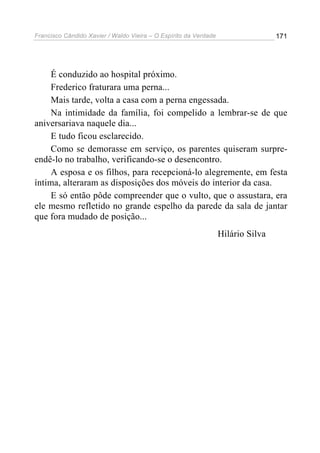 Francisco Cândido Xavier / Waldo Vieira – O Espírito da Verdade                   171




     É conduzido ao hospital próximo.
     Frederico fraturara uma perna...
     Mais tarde, volta a casa com a perna engessada.
     Na intimidade da família, foi compelido a lembrar-se de que
aniversariava naquele dia...
     E tudo ficou esclarecido.
     Como se demorasse em serviço, os parentes quiseram surpre-
endê-lo no trabalho, verificando-se o desencontro.
     A esposa e os filhos, para recepcioná-lo alegremente, em festa
íntima, alteraram as disposições dos móveis do interior da casa.
     E só então pôde compreender que o vulto, que o assustara, era
ele mesmo refletido no grande espelho da parede da sala de jantar
que fora mudado de posição...
                                                                  Hilário Silva
 