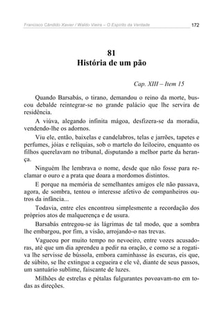 Francisco Cândido Xavier / Waldo Vieira – O Espírito da Verdade              172




                                  81
                          História de um pão

                                                       Cap. XIII – Item 15

     Quando Barsabás, o tirano, demandou o reino da morte, bus-
cou debalde reintegrar-se no grande palácio que lhe servira de
residência.
     A viúva, alegando infinita mágoa, desfizera-se da moradia,
vendendo-lhe os adornos.
     Viu ele, então, baixelas e candelabros, telas e jarrões, tapetes e
perfumes, jóias e relíquias, sob o martelo do leiloeiro, enquanto os
filhos querelavam no tribunal, disputando a melhor parte da heran-
ça.
     Ninguém lhe lembrava o nome, desde que não fosse para re-
clamar o ouro e a prata que doara a mordomos distintos.
     E porque na memória de semelhantes amigos ele não passava,
agora, de sombra, tentou o interesse afetivo de companheiros ou-
tros da infância...
     Todavia, entre eles encontrou simplesmente a recordação dos
próprios atos de malquerença e de usura.
     Barsabás entregou-se às lágrimas de tal modo, que a sombra
lhe embargou, por fim, a visão, arrojando-o nas trevas.
     Vagueou por muito tempo no nevoeiro, entre vozes acusado-
ras, até que um dia aprendeu a pedir na oração, e como se a rogati-
va lhe servisse de bússola, embora caminhasse às escuras, eis que,
de súbito, se lhe extingue a cegueira e ele vê, diante de seus passos,
um santuário sublime, faiscante de luzes.
     Milhões de estrelas e pétalas fulgurantes povoavam-no em to-
das as direções.
 